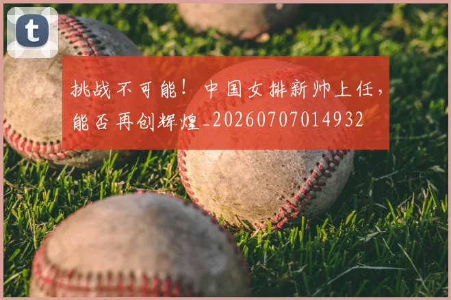 挑战不可能!中国女排新帅上任,能否再创辉煌_20260707014932
