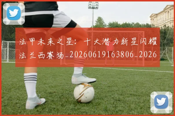 法甲未来之星：十大潜力新星闪耀法兰西赛场_20260619163806_20260707153519