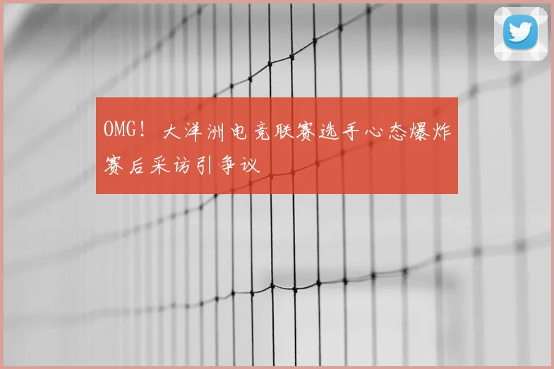 OMG！大洋洲电竞联赛选手心态爆炸赛后采访引争议