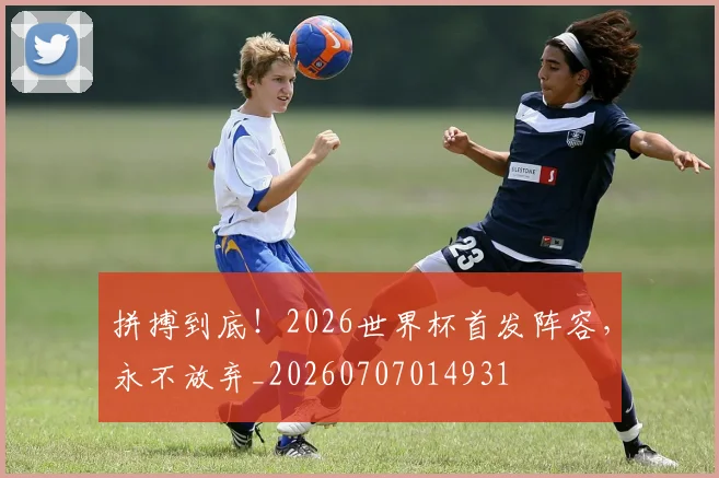 拼搏到底!2026世界杯首发阵容,永不放弃_20260707014931