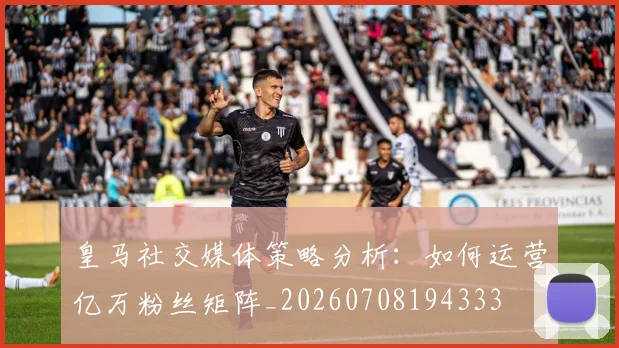 皇马社交媒体策略分析：如何运营亿万粉丝矩阵_20260708194333