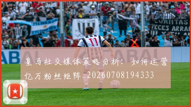 皇马社交媒体策略分析：如何运营亿万粉丝矩阵_20260708194333