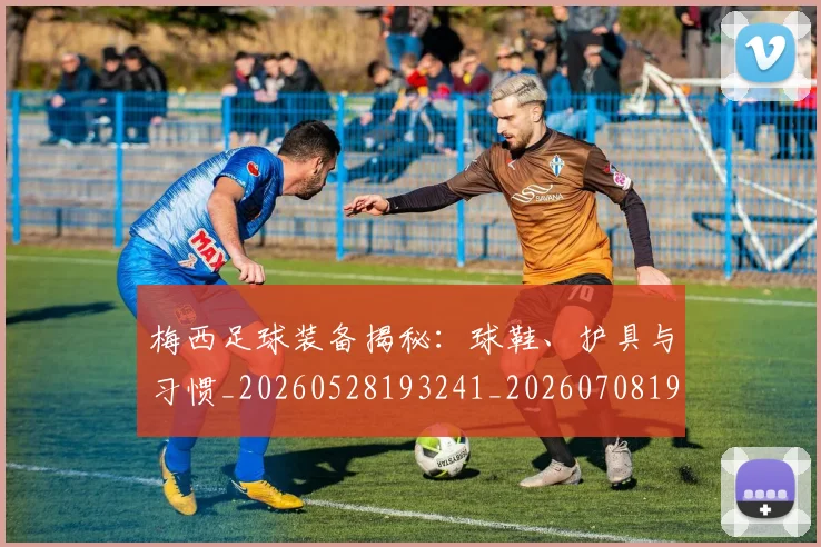 梅西足球装备揭秘：球鞋、护具与习惯_20260528193241_20260708190134_20260731182634