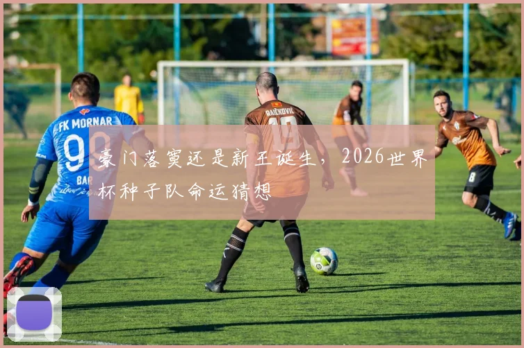豪门落寞还是新王诞生,2026世界杯种子队命运猜想