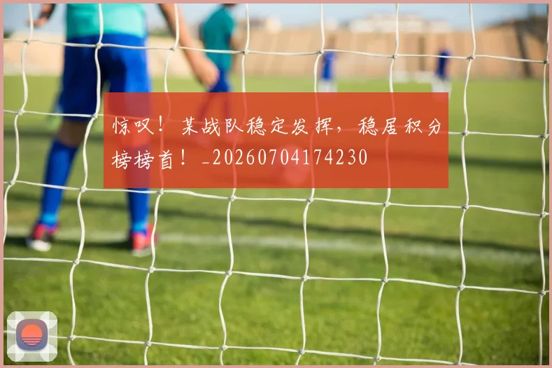 惊叹！某战队稳定发挥，稳居积分榜榜首！_20260704174230