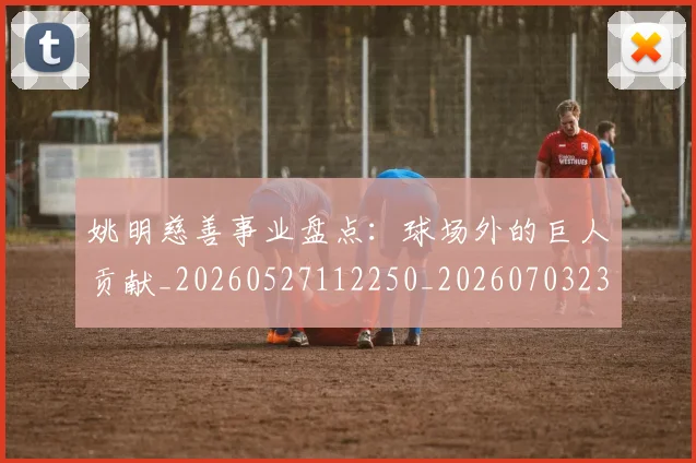 姚明慈善事业盘点：球场外的巨人贡献_20260527112250_20260703232829