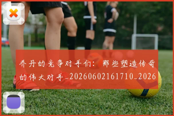 乔丹的竞争对手们：那些塑造传奇的伟大对手_20260602161710_20260703210446