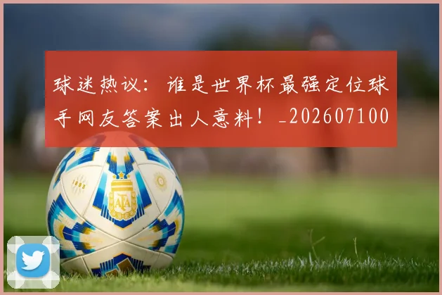 球迷热议：谁是世界杯最强定位球手网友答案出人意料！_20260710003156