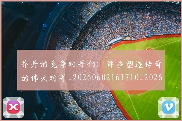 乔丹的竞争对手们：那些塑造传奇的伟大对手_20260602161710_20260703210446