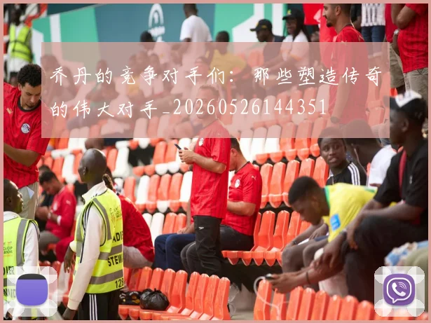 乔丹的竞争对手们：那些塑造传奇的伟大对手_20260526144351