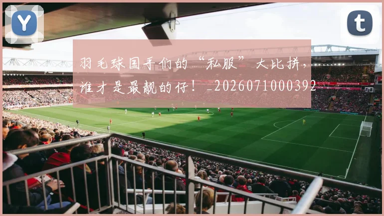 羽毛球国手们的“私服”大比拼，谁才是最靓的仔！_20260710003927_20260803143632