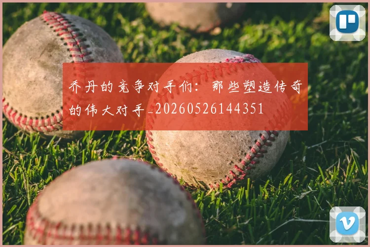 乔丹的竞争对手们：那些塑造传奇的伟大对手_20260526144351
