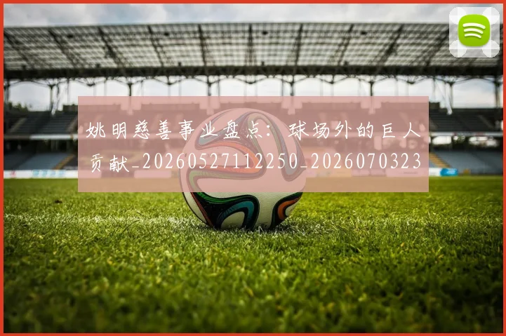 姚明慈善事业盘点：球场外的巨人贡献_20260527112250_20260703232829