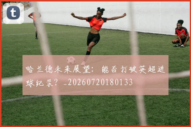 哈兰德未来展望:能否打破英超进球纪录?_20260720180133