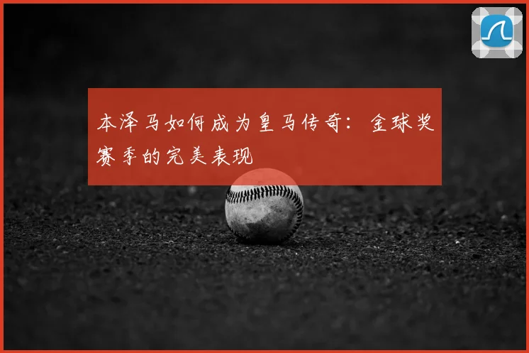 本泽马如何成为皇马传奇：金球奖赛季的完美表现